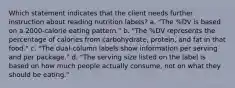 Which statement indicates that the client needs further instruction about reading nutrition labels? a. "The %DV is based on a 2000-calorie eating pattern." b. "The %DV represents the percentage of calories from carbohydrate, protein, and fat in that food." c. "The dual-column labels show information per serving and per package." d. "The serving size listed on the label is based on how much people actually consume, not on what they should be eating."