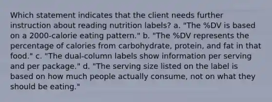 Which statement indicates that the client needs further instruction about reading nutrition labels? a. "The %DV is based on a 2000-calorie eating pattern." b. "The %DV represents the percentage of calories from carbohydrate, protein, and fat in that food." c. "The dual-column labels show information per serving and per package." d. "The serving size listed on the label is based on how much people actually consume, not on what they should be eating."