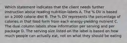 Which statement indicates that the client needs further instruction about reading nutrition labels A. The % DV is based on a 2000 calorie diet B. The % DV represents the percentage of calories in that food form from each energy-yielding nutrient C. The dual column labels show information per serving and per package D. The serving size listed on the label is based on how much people can actually eat, not on what they should be eating