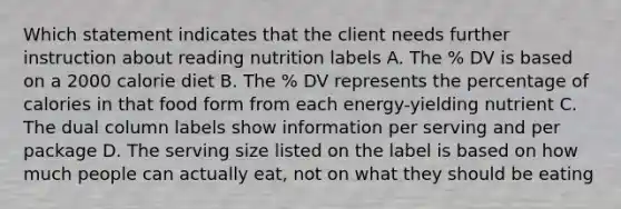 Which statement indicates that the client needs further instruction about reading nutrition labels A. The % DV is based on a 2000 calorie diet B. The % DV represents the percentage of calories in that food form from each energy-yielding nutrient C. The dual column labels show information per serving and per package D. The serving size listed on the label is based on how much people can actually eat, not on what they should be eating