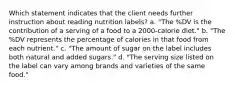 Which statement indicates that the client needs further instruction about reading nutrition labels? a. "The %DV is the contribution of a serving of a food to a 2000-calorie diet." b. "The %DV represents the percentage of calories in that food from each nutrient." c. "The amount of sugar on the label includes both natural and added sugars." d. "The serving size listed on the label can vary among brands and varieties of the same food."