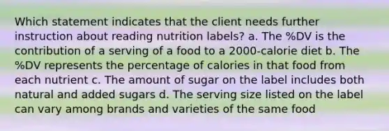 Which statement indicates that the client needs further instruction about reading nutrition labels? a. The %DV is the contribution of a serving of a food to a 2000-calorie diet b. The %DV represents the percentage of calories in that food from each nutrient c. The amount of sugar on the label includes both natural and added sugars d. The serving size listed on the label can vary among brands and varieties of the same food