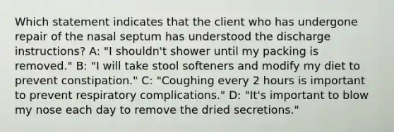 Which statement indicates that the client who has undergone repair of the nasal septum has understood the discharge instructions? A: "I shouldn't shower until my packing is removed." B: "I will take stool softeners and modify my diet to prevent constipation." C: "Coughing every 2 hours is important to prevent respiratory complications." D: "It's important to blow my nose each day to remove the dried secretions."