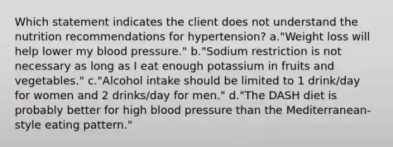 Which statement indicates the client does not understand the nutrition recommendations for hypertension? a."Weight loss will help lower my blood pressure." b."Sodium restriction is not necessary as long as I eat enough potassium in fruits and vegetables." c."Alcohol intake should be limited to 1 drink/day for women and 2 drinks/day for men." d."The DASH diet is probably better for high blood pressure than the Mediterranean-style eating pattern."