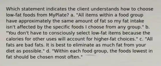 Which statement indicates the client understands how to choose low-fat foods from MyPlate? a. "All items within a food group have approximately the same amount of fat so my fat intake isn't affected by the specific foods I choose from any group." b. "You don't have to consciously select low-fat items because the calories for other uses will account for higher-fat choices." c. "All fats are bad fats. It is best to eliminate as much fat from your diet as possible." d. "Within each food group, the foods lowest in fat should be chosen most often."