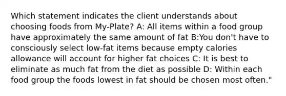 Which statement indicates the client understands about choosing foods from My-Plate? A: All items within a food group have approximately the same amount of fat B:You don't have to consciously select low-fat items because empty calories allowance will account for higher fat choices C: It is best to eliminate as much fat from the diet as possible D: Within each food group the foods lowest in fat should be chosen most often."