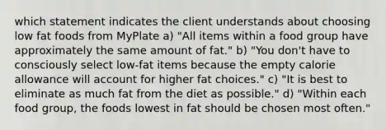 which statement indicates the client understands about choosing low fat foods from MyPlate a) "All items within a food group have approximately the same amount of fat." b) "You don't have to consciously select low-fat items because the empty calorie allowance will account for higher fat choices." c) "It is best to eliminate as much fat from the diet as possible." d) "Within each food group, the foods lowest in fat should be chosen most often."