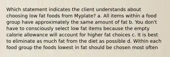 Which statement indicates the client understands about choosing low fat foods from Myplate? a. All items within a food group have approximately the same amount of fat b. You don't have to consciously select low fat items because the empty calorie allowance will account for higher fat choices c. It is best to eliminate as much fat from the diet as possible d. Within each food group the foods lowest in fat should be chosen most often