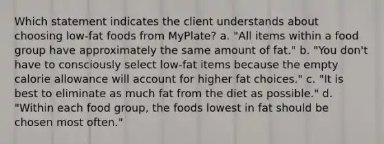 Which statement indicates the client understands about choosing low-fat foods from MyPlate? a. "All items within a food group have approximately the same amount of fat." b. "You don't have to consciously select low-fat items because the empty calorie allowance will account for higher fat choices." c. "It is best to eliminate as much fat from the diet as possible." d. "Within each food group, the foods lowest in fat should be chosen most often."