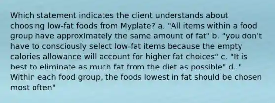 Which statement indicates the client understands about choosing low-fat foods from Myplate? a. "All items within a food group have approximately the same amount of fat" b. "you don't have to consciously select low-fat items because the empty calories allowance will account for higher fat choices" c. "It is best to eliminate as much fat from the diet as possible" d. " Within each food group, the foods lowest in fat should be chosen most often"