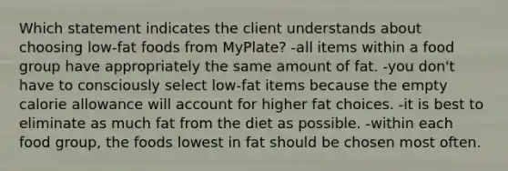 Which statement indicates the client understands about choosing low-fat foods from MyPlate? -all items within a food group have appropriately the same amount of fat. -you don't have to consciously select low-fat items because the empty calorie allowance will account for higher fat choices. -it is best to eliminate as much fat from the diet as possible. -within each food group, the foods lowest in fat should be chosen most often.