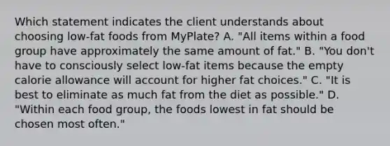 Which statement indicates the client understands about choosing low-fat foods from MyPlate? A. "All items within a food group have approximately the same amount of fat." B. "You don't have to consciously select low-fat items because the empty calorie allowance will account for higher fat choices." C. "It is best to eliminate as much fat from the diet as possible." D. "Within each food group, the foods lowest in fat should be chosen most often."