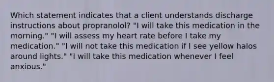 Which statement indicates that a client understands discharge instructions about propranolol? "I will take this medication in the morning." "I will assess my heart rate before I take my medication." "I will not take this medication if I see yellow halos around lights." "I will take this medication whenever I feel anxious."