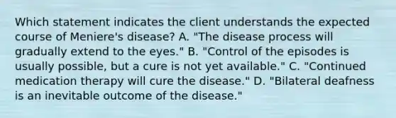 Which statement indicates the client understands the expected course of Meniere's disease? A. "The disease process will gradually extend to the eyes." B. "Control of the episodes is usually possible, but a cure is not yet available." C. "Continued medication therapy will cure the disease." D. "Bilateral deafness is an inevitable outcome of the disease."