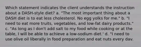 Which statement indicates the client understands the instruction about a DASH-style diet? a. "The most important thing about a DASH diet is to eat less cholesterol. No egg yolks for me." b. "I need to eat more truits, vegetables, and low-fat dairy products." c. "As long as I don't add salt to my food while cooking or at the table, I will be able to achieve a low-sodium diet.' d. "I need to use olive oil liberally in food preparation and eat nuts every dav.