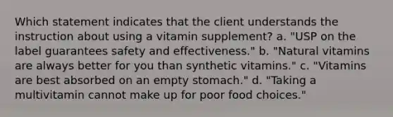 Which statement indicates that the client understands the instruction about using a vitamin supplement? a. "USP on the label guarantees safety and effectiveness." b. "Natural vitamins are always better for you than synthetic vitamins." c. "Vitamins are best absorbed on an empty stomach." d. "Taking a multivitamin cannot make up for poor food choices."