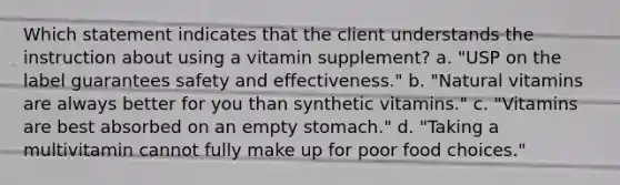 Which statement indicates that the client understands the instruction about using a vitamin supplement? a. "USP on the label guarantees safety and effectiveness." b. "Natural vitamins are always better for you than synthetic vitamins." c. "Vitamins are best absorbed on an empty stomach." d. "Taking a multivitamin cannot fully make up for poor food choices."