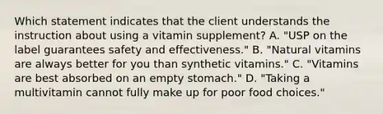 Which statement indicates that the client understands the instruction about using a vitamin supplement? A. "USP on the label guarantees safety and effectiveness." B. "Natural vitamins are always better for you than synthetic vitamins." C. "Vitamins are best absorbed on an empty stomach." D. "Taking a multivitamin cannot fully make up for poor food choices."