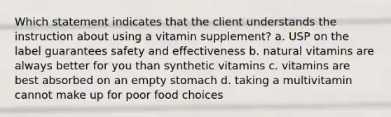 Which statement indicates that the client understands the instruction about using a vitamin supplement? a. USP on the label guarantees safety and effectiveness b. natural vitamins are always better for you than synthetic vitamins c. vitamins are best absorbed on an empty stomach d. taking a multivitamin cannot make up for poor food choices