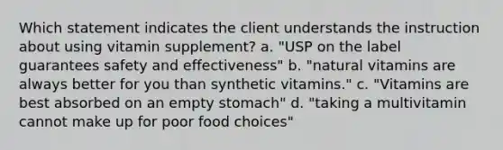 Which statement indicates the client understands the instruction about using vitamin supplement? a. "USP on the label guarantees safety and effectiveness" b. "natural vitamins are always better for you than synthetic vitamins." c. "Vitamins are best absorbed on an empty stomach" d. "taking a multivitamin cannot make up for poor food choices"