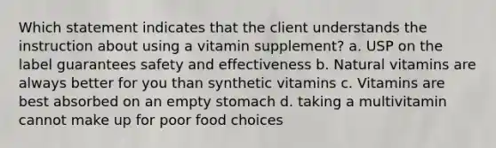 Which statement indicates that the client understands the instruction about using a vitamin supplement? a. USP on the label guarantees safety and effectiveness b. Natural vitamins are always better for you than synthetic vitamins c. Vitamins are best absorbed on an empty stomach d. taking a multivitamin cannot make up for poor food choices