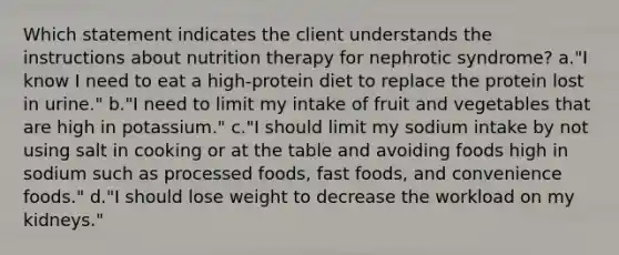 Which statement indicates the client understands the instructions about nutrition therapy for nephrotic syndrome? a."I know I need to eat a high-protein diet to replace the protein lost in urine." b."I need to limit my intake of fruit and vegetables that are high in potassium." c."I should limit my sodium intake by not using salt in cooking or at the table and avoiding foods high in sodium such as processed foods, fast foods, and convenience foods." d."I should lose weight to decrease the workload on my kidneys."