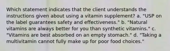 Which statement indicates that the client understands the instructions given about using a vitamin supplement? a. "USP on the label guarantees safety and effectiveness." b. "Natural vitamins are always better for you than synthetic vitamins." c. "Vitamins are best absorbed on an empty stomach." d. "Taking a multivitamin cannot fully make up for poor food choices."