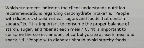 Which statement indicates the client understands nutrition recommendations regarding carbohydrate intake? a. "People with diabetes should not eat sugars and foods that contain sugars." b. "It is important to consume the proper balance of starch, sugar, and fiber at each meal." C. "It is important to consume the correct amount of carbohydrate at each meal and snack." d. "People with diabetes should avoid starchy foods."