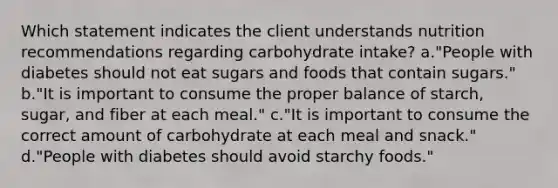 Which statement indicates the client understands nutrition recommendations regarding carbohydrate intake? a."People with diabetes should not eat sugars and foods that contain sugars." b."It is important to consume the proper balance of starch, sugar, and fiber at each meal." c."It is important to consume the correct amount of carbohydrate at each meal and snack." d."People with diabetes should avoid starchy foods."