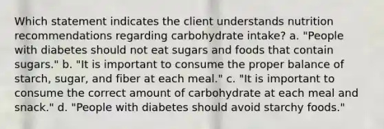 Which statement indicates the client understands nutrition recommendations regarding carbohydrate intake? a. "People with diabetes should not eat sugars and foods that contain sugars." b. "It is important to consume the proper balance of starch, sugar, and fiber at each meal." c. "It is important to consume the correct amount of carbohydrate at each meal and snack." d. "People with diabetes should avoid starchy foods."