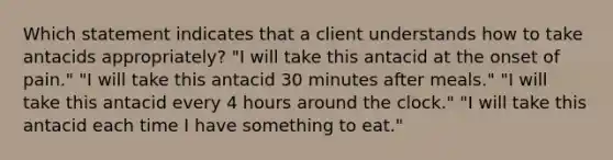 Which statement indicates that a client understands how to take antacids appropriately? "I will take this antacid at the onset of pain." "I will take this antacid 30 minutes after meals." "I will take this antacid every 4 hours around the clock." "I will take this antacid each time I have something to eat."