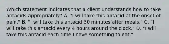 Which statement indicates that a client understands how to take antacids appropriately? A. "I will take this antacid at the onset of pain." B. "I will take this antacid 30 minutes after meals." C. "I will take this antacid every 4 hours around the clock." D. "I will take this antacid each time I have something to eat."