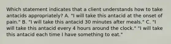 Which statement indicates that a client understands how to take antacids appropriately? A. "I will take this antacid at the onset of pain." B. "I will take this antacid 30 minutes after meals." C. "I will take this antacid every 4 hours around the clock." "I will take this antacid each time I have something to eat."