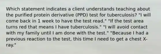 Which statement indicates a client understands teaching about the purified protein derivative (PPD) test for tuberculosis? "I will come back in 1 week to have the test read." "If the test area turns red that means I have tuberculosis." "I will avoid contact with my family until I am done with the test." "Because I had a previous reaction to the test, this time I need to get a chest X-ray."