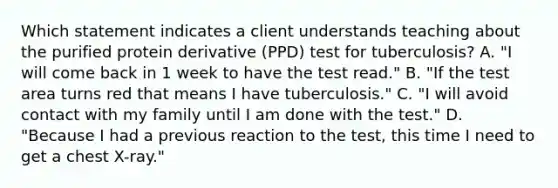 Which statement indicates a client understands teaching about the purified protein derivative (PPD) test for tuberculosis? A. "I will come back in 1 week to have the test read." B. "If the test area turns red that means I have tuberculosis." C. "I will avoid contact with my family until I am done with the test." D. "Because I had a previous reaction to the test, this time I need to get a chest X-ray."