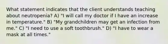 What statement indicates that the client understands teaching about neutropenia? A) "I will call my doctor if I have an increase in temperature." B) "My grandchildren may get an infection from me." C) "I need to use a soft toothbrush." D) "I have to wear a mask at all times."