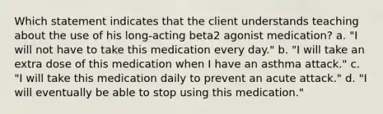 Which statement indicates that the client understands teaching about the use of his long-acting beta2 agonist medication? a. "I will not have to take this medication every day." b. "I will take an extra dose of this medication when I have an asthma attack." c. "I will take this medication daily to prevent an acute attack." d. "I will eventually be able to stop using this medication."