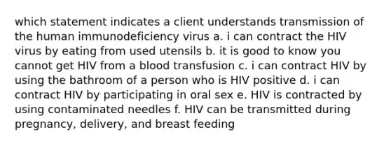 which statement indicates a client understands transmission of the human immunodeficiency virus a. i can contract the HIV virus by eating from used utensils b. it is good to know you cannot get HIV from a blood transfusion c. i can contract HIV by using the bathroom of a person who is HIV positive d. i can contract HIV by participating in oral sex e. HIV is contracted by using contaminated needles f. HIV can be transmitted during pregnancy, delivery, and breast feeding