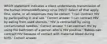 Which statement indicates a client understands transmission of the human immunodeficiency virus (HIV)? Select all that apply. One, some, or all responses may be correct. 'I can contract HIV by participating in oral sex.' Correct answer 'I can contract HIV by eating from used utensils.' 'HIV is contracted by using contaminated needles.' Correct answer 'I can contract HIV by using the bathroom of a person who is HIV positive.' 'Babies can contract HIV because of contact with maternal blood during birth.' Correct answer