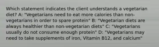 Which statement indicates the client understands a vegetarian diet? A: "Vegetarians need to eat more calories than non-vegetarians in order to spare protein" B: "Vegetarian diets are always healthier than non-vegetarian diets" C: "Vegetarians usually do not consume enough protein" D: "Vegetarians may need to take supplements of iron, Vitamin B12, and calcium"