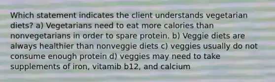 Which statement indicates the client understands vegetarian diets? a) Vegetarians need to eat more calories than nonvegetarians in order to spare protein. b) Veggie diets are always healthier than nonveggie diets c) veggies usually do not consume enough protein d) veggies may need to take supplements of iron, vitamib b12, and calcium