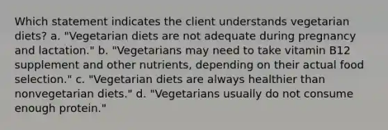 Which statement indicates the client understands vegetarian diets? a. "Vegetarian diets are not adequate during pregnancy and lactation." b. "Vegetarians may need to take vitamin B12 supplement and other nutrients, depending on their actual food selection." c. "Vegetarian diets are always healthier than nonvegetarian diets." d. "Vegetarians usually do not consume enough protein."