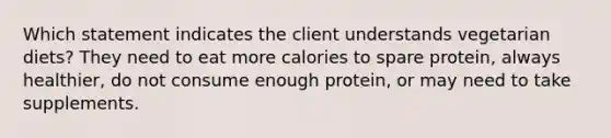 Which statement indicates the client understands vegetarian diets? They need to eat more calories to spare protein, always healthier, do not consume enough protein, or may need to take supplements.