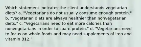 Which statement indicates the client understands vegetarian diets? a. "Vegetarians do not usually consume enough protein." b. "Vegetarian diets are always healthier than nonvegetarian diets." c. "Vegetarians need to eat more calories than nonvegetarians in order to spare protein." d. "Vegetarians need to focus on whole foods and may need supplements of iron and vitamin B12."