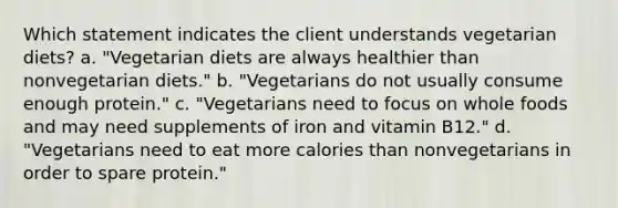 Which statement indicates the client understands vegetarian diets? a. "Vegetarian diets are always healthier than nonvegetarian diets." b. "Vegetarians do not usually consume enough protein." c. "Vegetarians need to focus on whole foods and may need supplements of iron and vitamin B12." d. "Vegetarians need to eat more calories than nonvegetarians in order to spare protein."