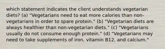 which statement indicates the client understands vegetarian diets? (a) "Vegetarians need to eat more calories than non-vegetarians in order to spare protein." (b) "Vegetarian diets are always healthier than non-vegetarian diets." (c) "Vegetarians usually do not consume enough protein." (d) "Vegetarians may need to take supplements of iron, vitamin B12, and calcium."