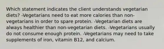 Which statement indicates the client understands vegetarian diets? -Vegetarians need to eat more calories than non-vegetarians in order to spare protein. -Vegetarian diets are always healthier than non-vegetarian diets. -Vegetarians usually do not consume enough protein. -Vegetarians may need to take supplements of iron, vitamin B12, and calcium.