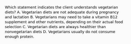 Which statement indicates the client understands vegetarian diets? A. Vegetarian diets are not adequate during pregnancy and lactation B. Vegetarians may need to take a vitamin B12 supplement and other nutrients, depending on their actual food selection C. Vegetarian diets are always healthier than nonvegetarian diets D. Vegetarians usually do not consume enough protein.