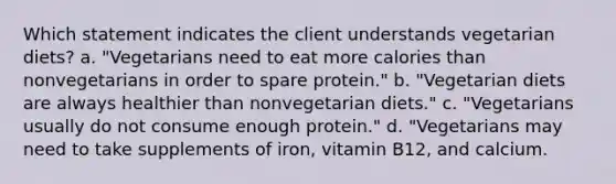 Which statement indicates the client understands vegetarian diets? a. "Vegetarians need to eat more calories than nonvegetarians in order to spare protein." b. "Vegetarian diets are always healthier than nonvegetarian diets." c. "Vegetarians usually do not consume enough protein." d. "Vegetarians may need to take supplements of iron, vitamin B12, and calcium.