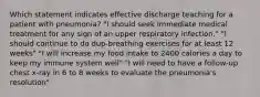 Which statement indicates effective discharge teaching for a patient with pneumonia? "I should seek immediate medical treatment for any sign of an upper respiratory infection." "I should continue to do dup-breathing exercises for at least 12 weeks" "I will increase my food intake to 2400 calories a day to keep my immune system well" "I will need to have a follow-up chest x-ray in 6 to 8 weeks to evaluate the pneumonia's resolution"